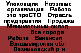 Упаковщик › Название организации ­ Работа-это проСТО › Отрасль предприятия ­ Продажи › Минимальный оклад ­ 23 500 - Все города Работа » Вакансии   . Владимирская обл.,Вязниковский р-н